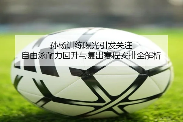 孙杨训练曝光引发关注 自由泳耐力回升与复出赛程安排全解析